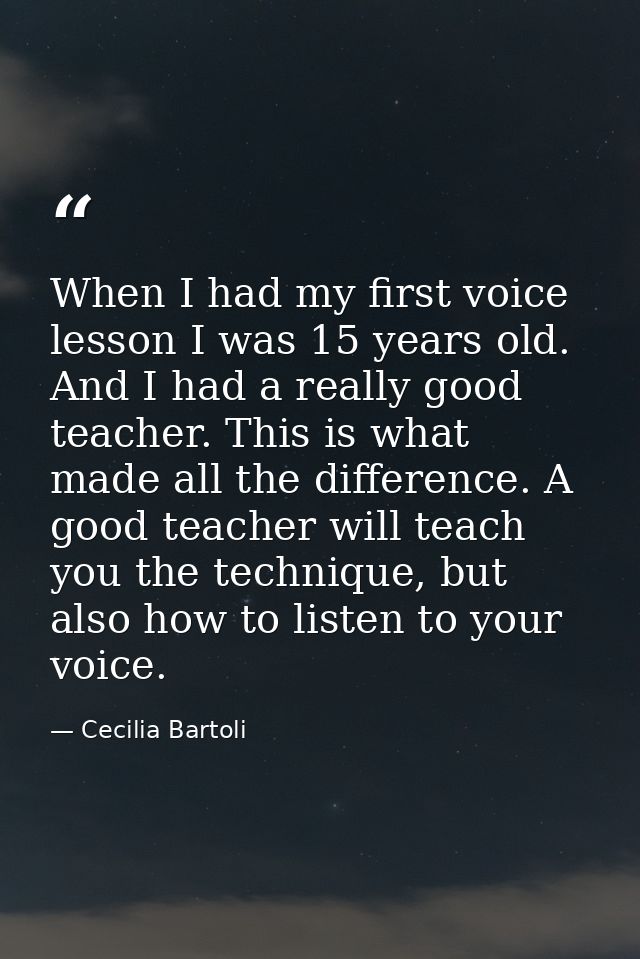When I had my first voice lesson I was 15 years old. And I had a really good teacher. This is what made all the differen — Cecilia Bartoli