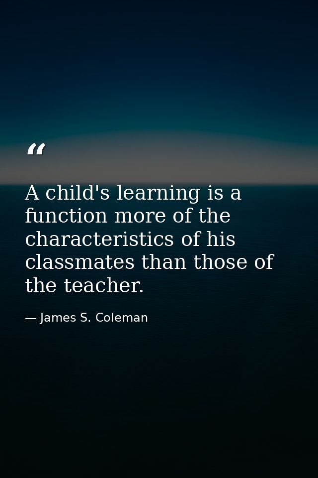 A child's learning is a function more of the characteristics of his classmates than those of the teacher. — James S. Coleman