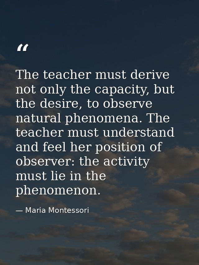 The teacher must derive not only the capacity, but the desire, to observe natural phenomena. The teacher must understand — Maria Montessori