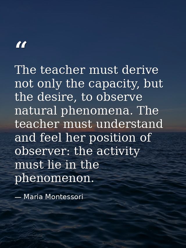 The teacher must derive not only the capacity, but the desire, to observe natural phenomena. The teacher must understand — Maria Montessori