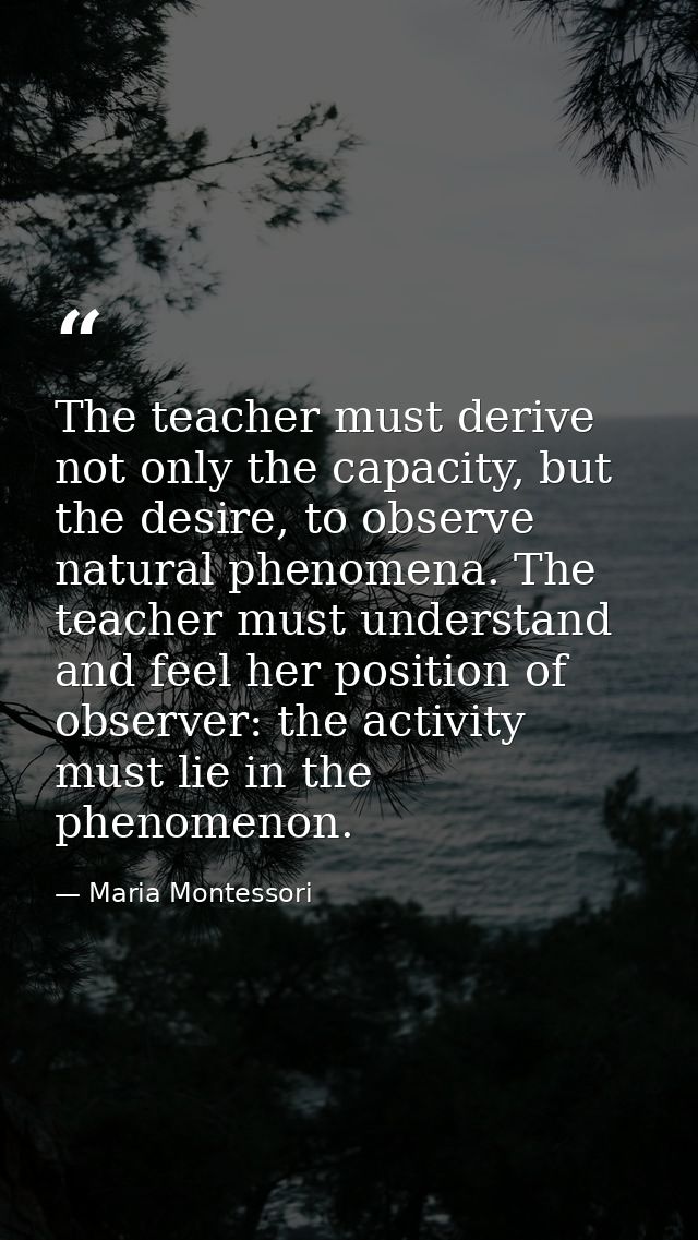 The teacher must derive not only the capacity, but the desire, to observe natural phenomena. The teacher must understand — Maria Montessori