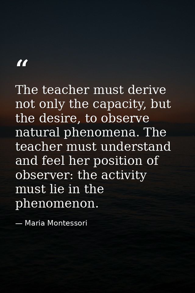 The teacher must derive not only the capacity, but the desire, to observe natural phenomena. The teacher must understand — Maria Montessori