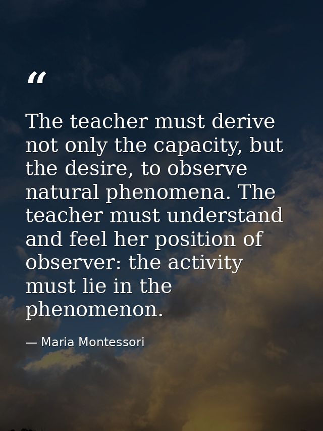 The teacher must derive not only the capacity, but the desire, to observe natural phenomena. The teacher must understand — Maria Montessori