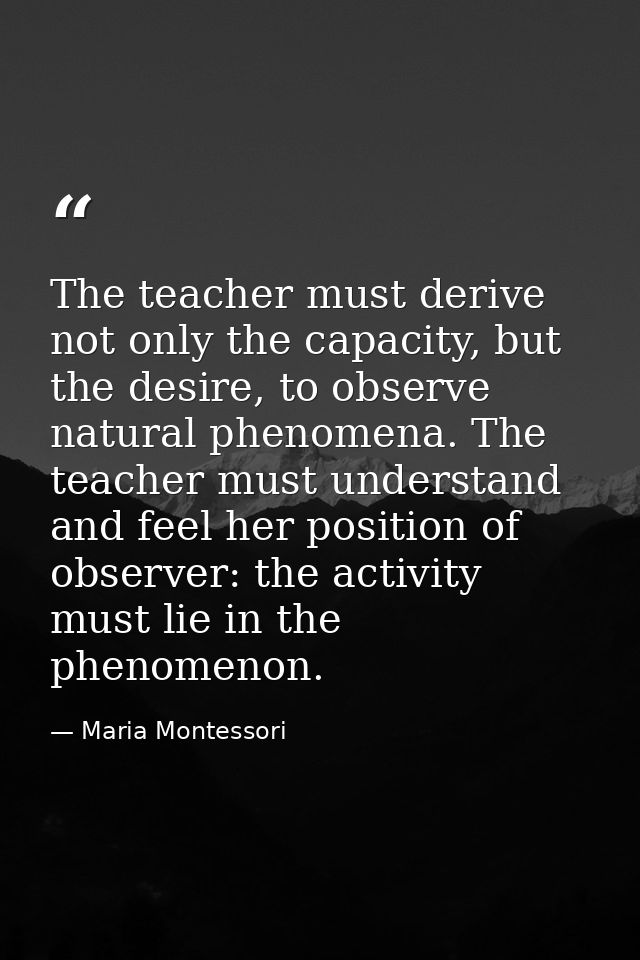 The teacher must derive not only the capacity, but the desire, to observe natural phenomena. The teacher must understand — Maria Montessori
