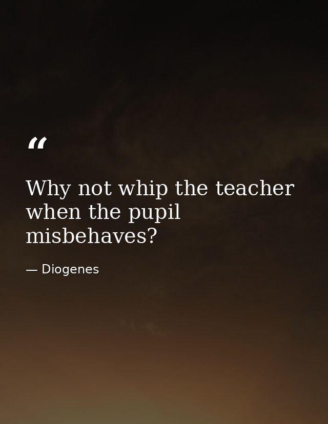 Why not whip the teacher when the pupil misbehaves? — Diogenes
