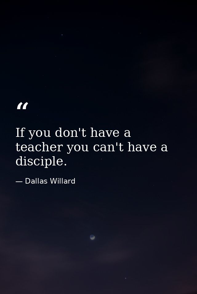If you don't have a teacher you can't have a disciple. — Dallas Willard