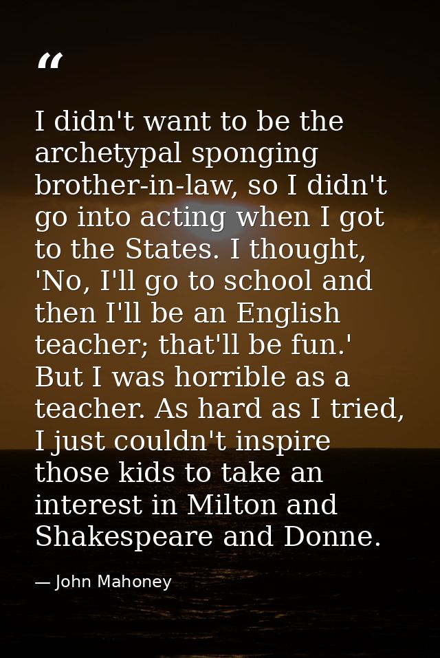 I didn't want to be the archetypal sponging brother-in-law, so I didn't go into acting when I got to the States. I thoug — John Mahoney
