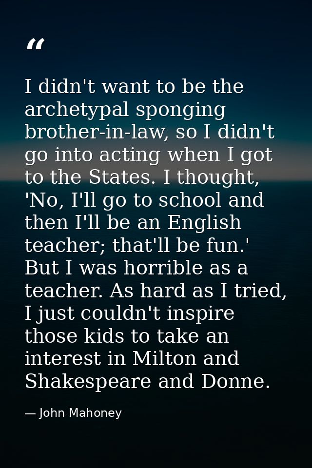 I didn't want to be the archetypal sponging brother-in-law, so I didn't go into acting when I got to the States. I thoug — John Mahoney