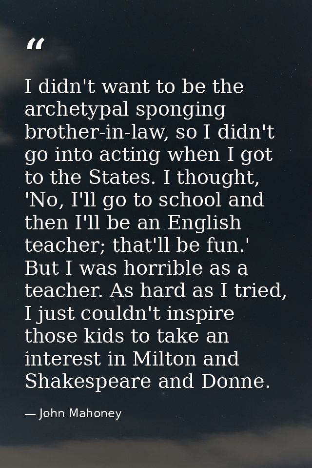 I didn't want to be the archetypal sponging brother-in-law, so I didn't go into acting when I got to the States. I thoug — John Mahoney
