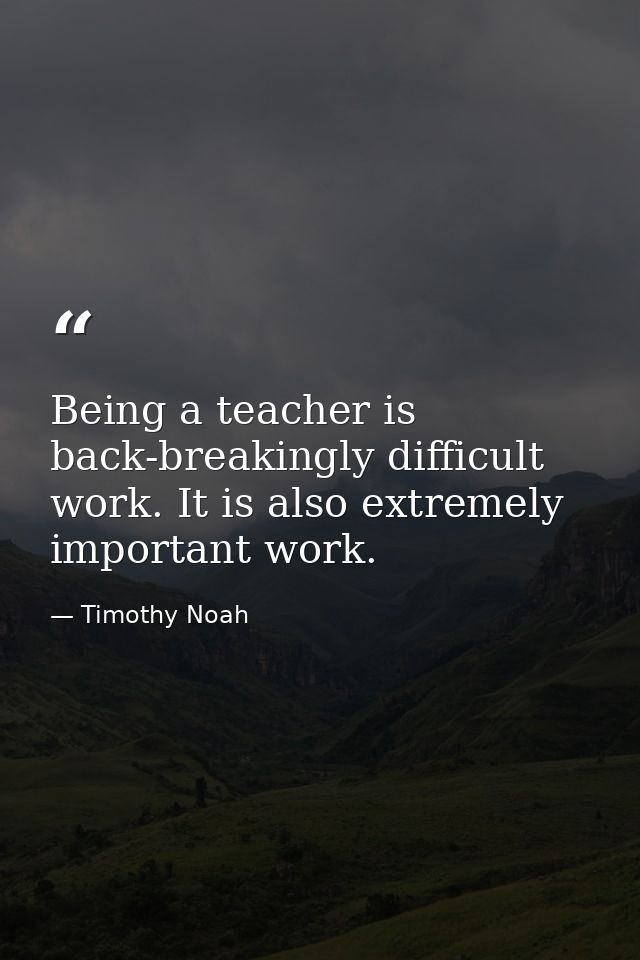 Being a teacher is back-breakingly difficult work. It is also extremely important work. — Timothy Noah