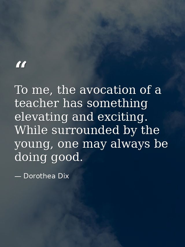 To me, the avocation of a teacher has something elevating and exciting. While surrounded by the young, one may always be — Dorothea Dix