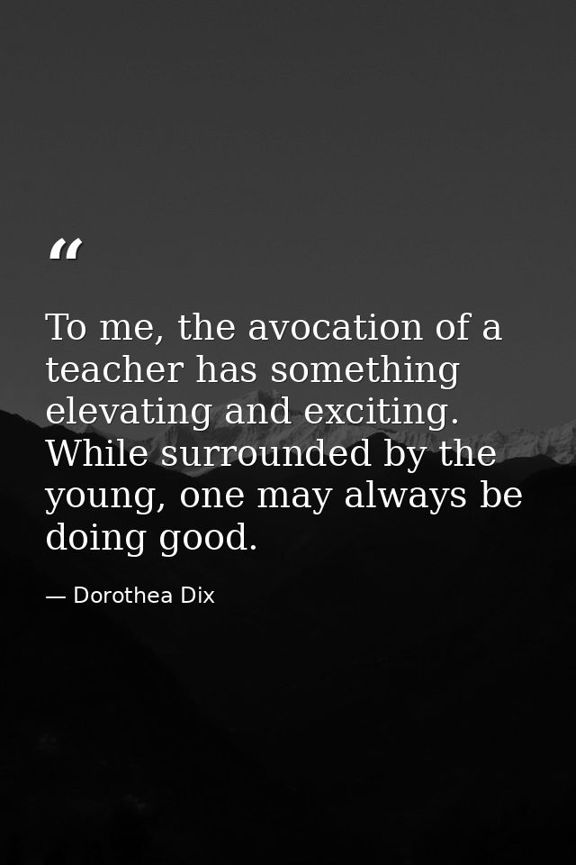 To me, the avocation of a teacher has something elevating and exciting. While surrounded by the young, one may always be — Dorothea Dix