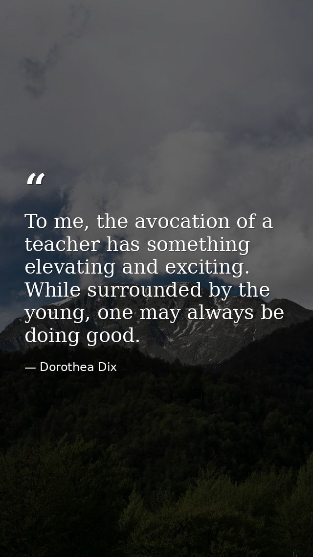 To me, the avocation of a teacher has something elevating and exciting. While surrounded by the young, one may always be — Dorothea Dix
