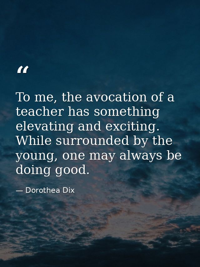 To me, the avocation of a teacher has something elevating and exciting. While surrounded by the young, one may always be — Dorothea Dix