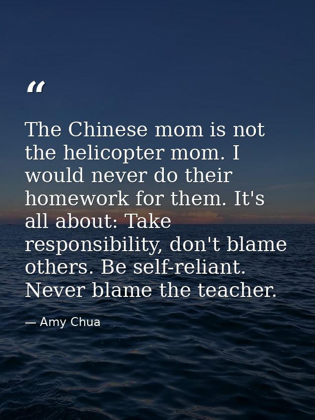 The Chinese mom is not the helicopter mom. I would never do their homework for them. It's all about: Take responsibility — Amy Chua