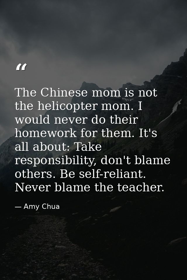 The Chinese mom is not the helicopter mom. I would never do their homework for them. It's all about: Take responsibility — Amy Chua