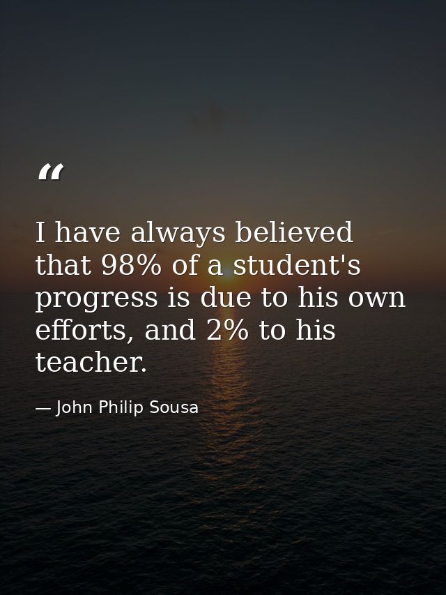 I have always believed that 98% of a student's progress is due to his own efforts, and 2% to his teacher. — John Philip Sousa