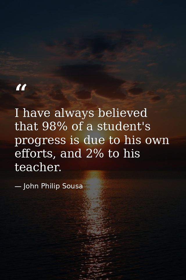 I have always believed that 98% of a student's progress is due to his own efforts, and 2% to his teacher. — John Philip Sousa