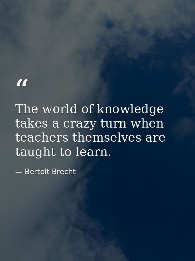 The world of knowledge takes a crazy turn when teachers themselves are taught to learn. — Bertolt Brecht