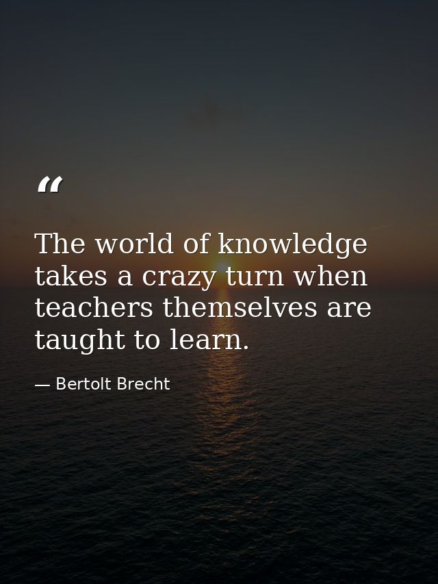 The world of knowledge takes a crazy turn when teachers themselves are taught to learn. — Bertolt Brecht