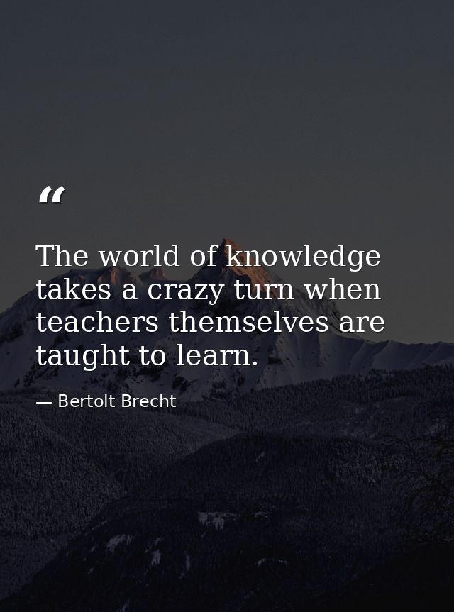 The world of knowledge takes a crazy turn when teachers themselves are taught to learn. — Bertolt Brecht