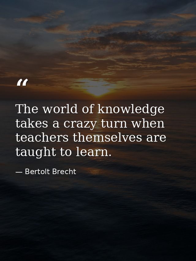 The world of knowledge takes a crazy turn when teachers themselves are taught to learn. — Bertolt Brecht