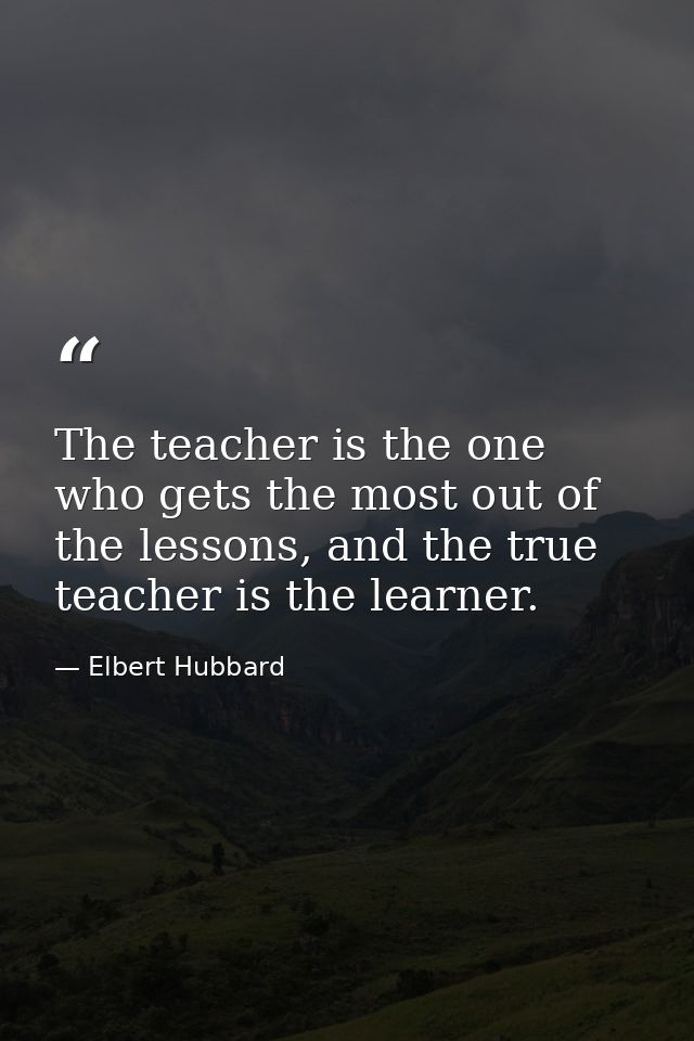 The teacher is the one who gets the most out of the lessons, and the true teacher is the learner. — Elbert Hubbard