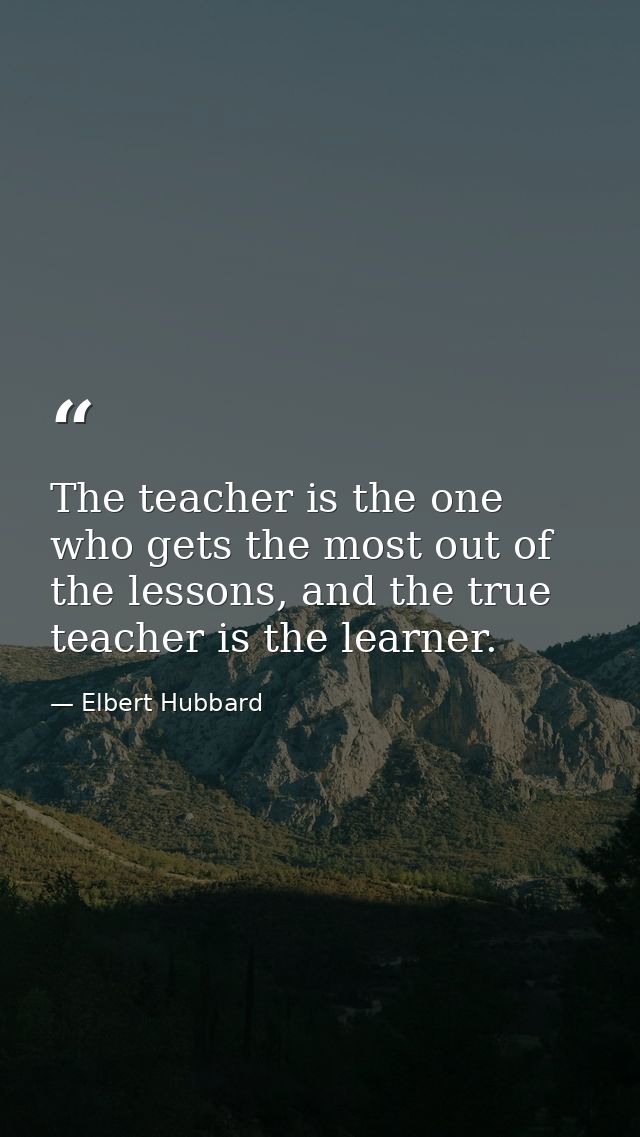 The teacher is the one who gets the most out of the lessons, and the true teacher is the learner. — Elbert Hubbard