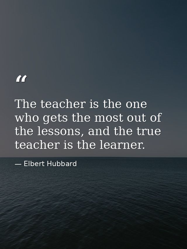 The teacher is the one who gets the most out of the lessons, and the true teacher is the learner. — Elbert Hubbard