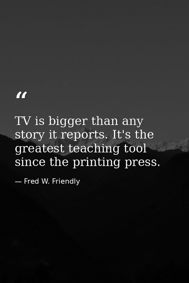 TV is bigger than any story it reports. It's the greatest teaching tool since the printing press. — Fred W. Friendly