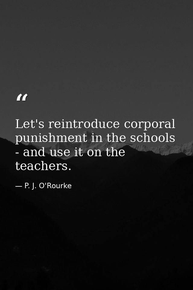 Let's reintroduce corporal punishment in the schools - and use it on the teachers. — P. J. O'Rourke