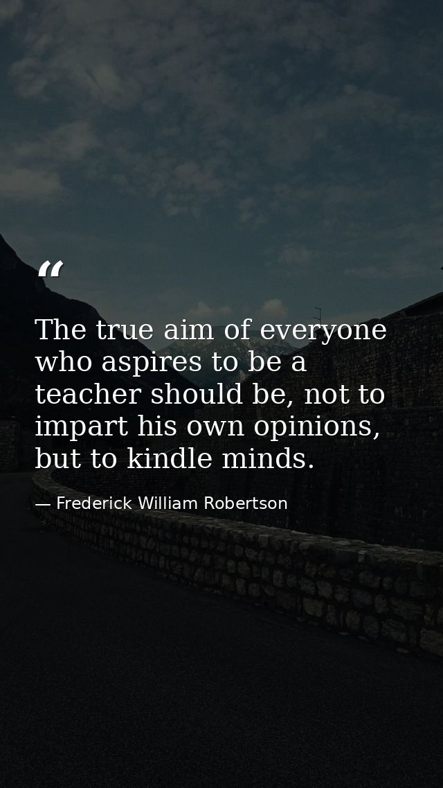 The true aim of everyone who aspires to be a teacher should be, not to impart his own opinions, but to kindle minds. — Frederick William Robertson