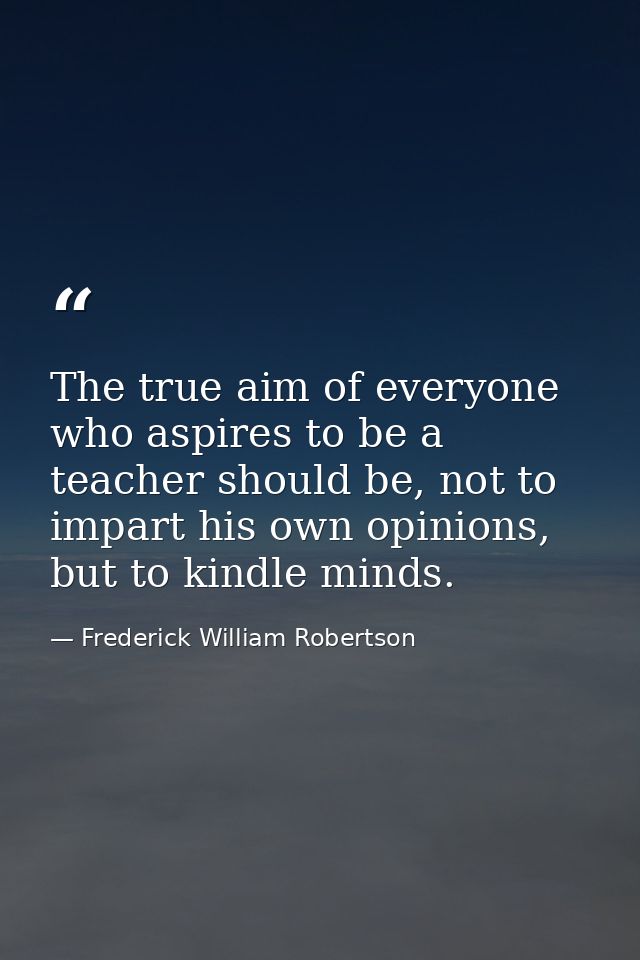 The true aim of everyone who aspires to be a teacher should be, not to impart his own opinions, but to kindle minds. — Frederick William Robertson