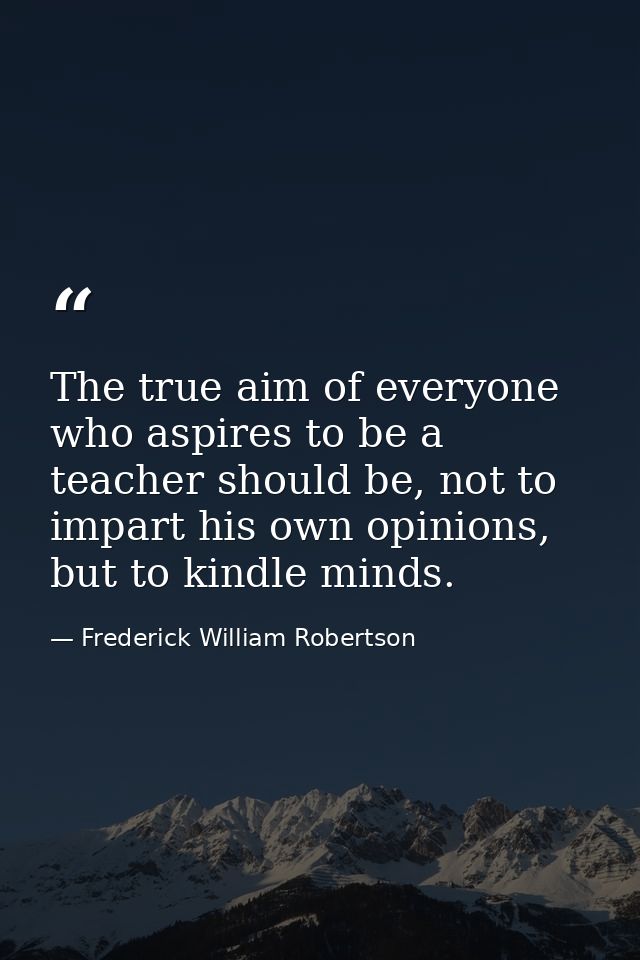 The true aim of everyone who aspires to be a teacher should be, not to impart his own opinions, but to kindle minds. — Frederick William Robertson