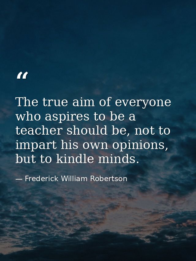 The true aim of everyone who aspires to be a teacher should be, not to impart his own opinions, but to kindle minds. — Frederick William Robertson