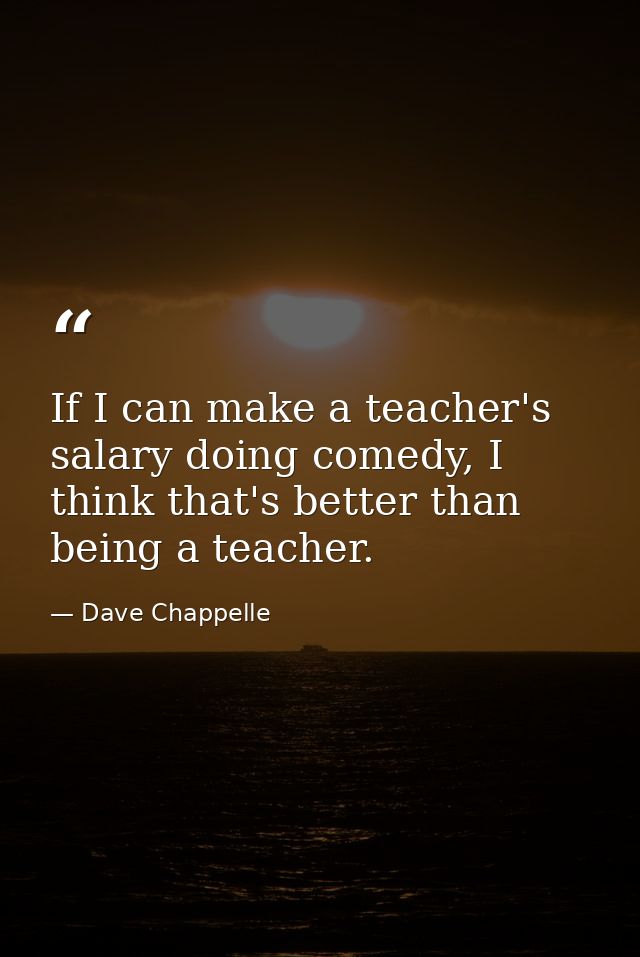If I can make a teacher's salary doing comedy, I think that's better than being a teacher. — Dave Chappelle