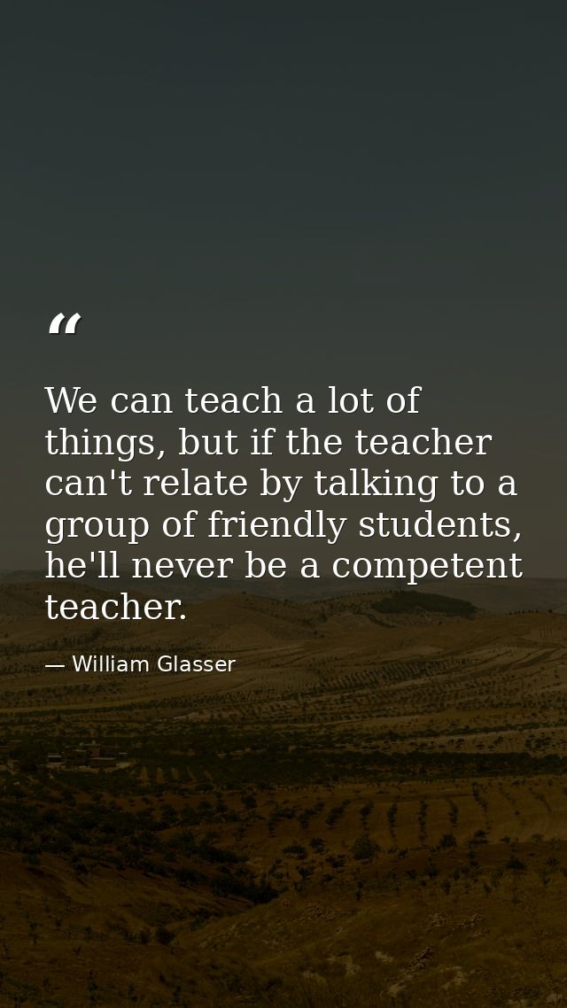 We can teach a lot of things, but if the teacher can't relate by talking to a group of friendly students, he'll never be — William Glasser