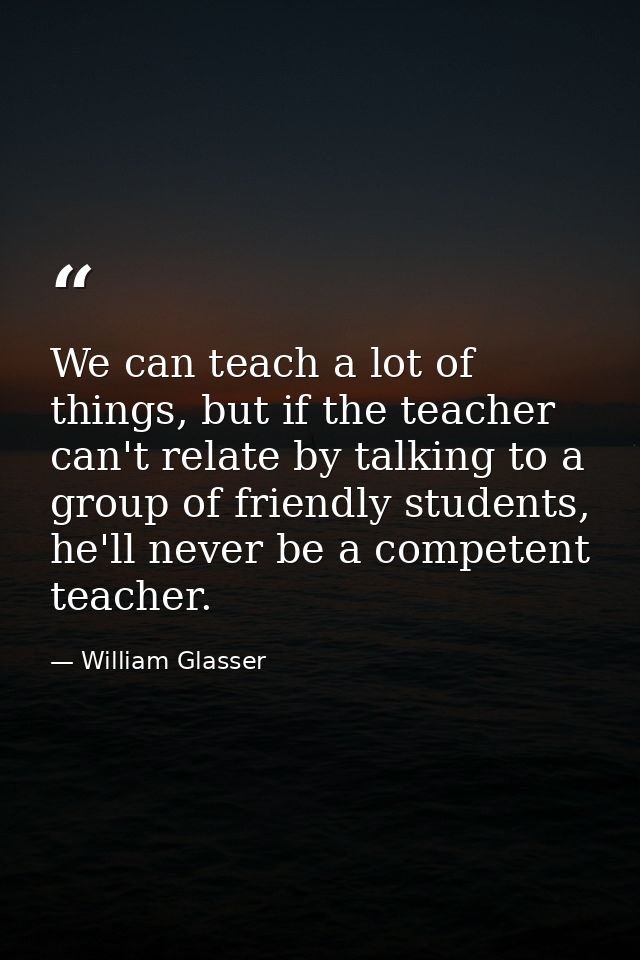 We can teach a lot of things, but if the teacher can't relate by talking to a group of friendly students, he'll never be — William Glasser