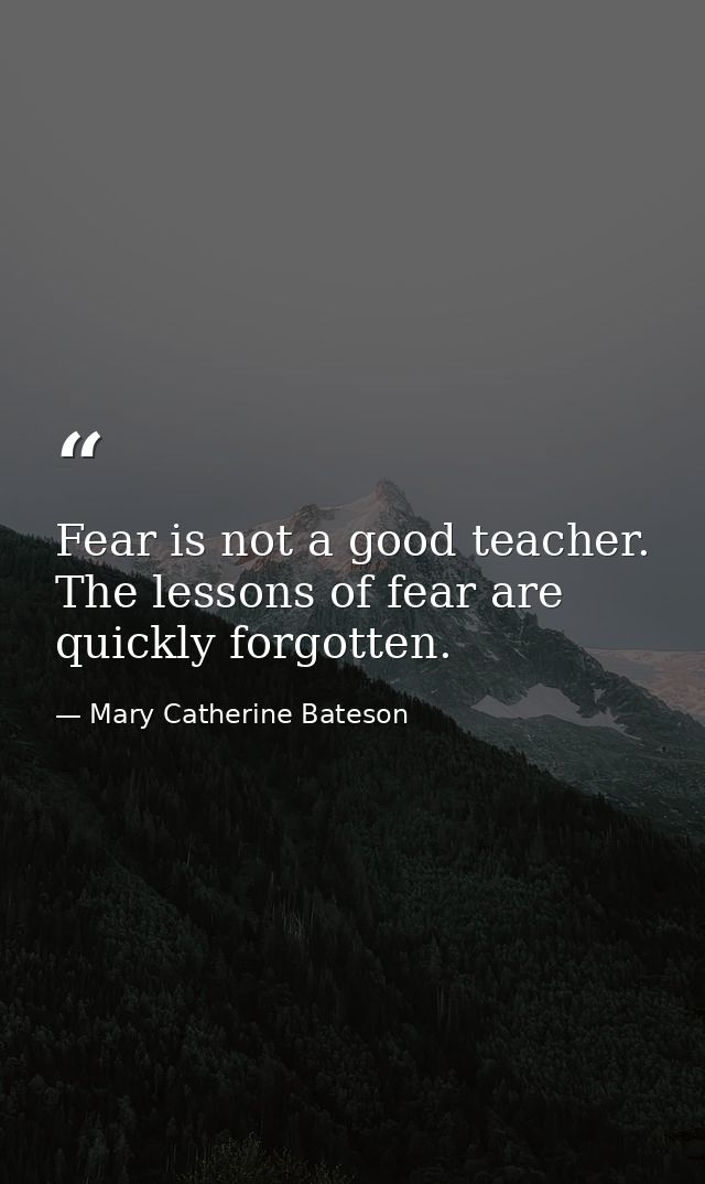 Fear is not a good teacher. The lessons of fear are quickly forgotten. — Mary Catherine Bateson