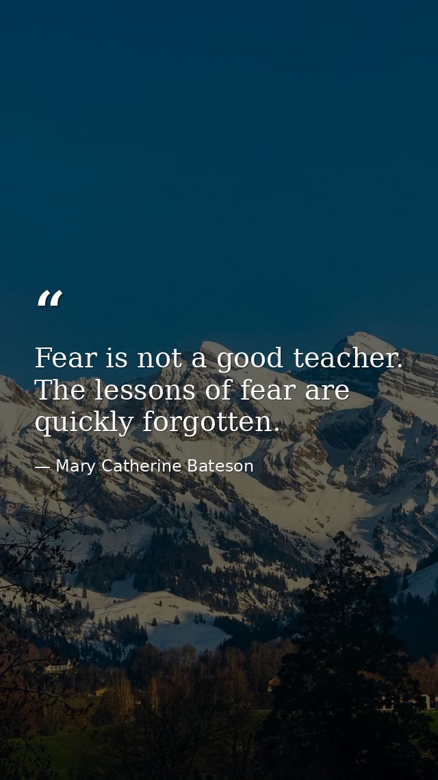 Fear is not a good teacher. The lessons of fear are quickly forgotten. — Mary Catherine Bateson