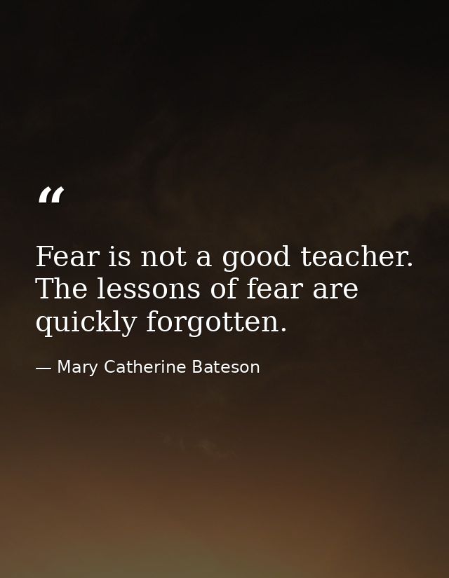 Fear is not a good teacher. The lessons of fear are quickly forgotten. — Mary Catherine Bateson