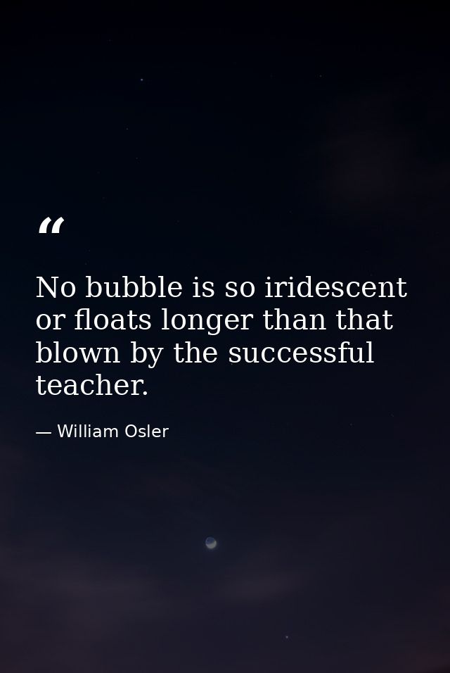 No bubble is so iridescent or floats longer than that blown by the successful teacher. — William Osler