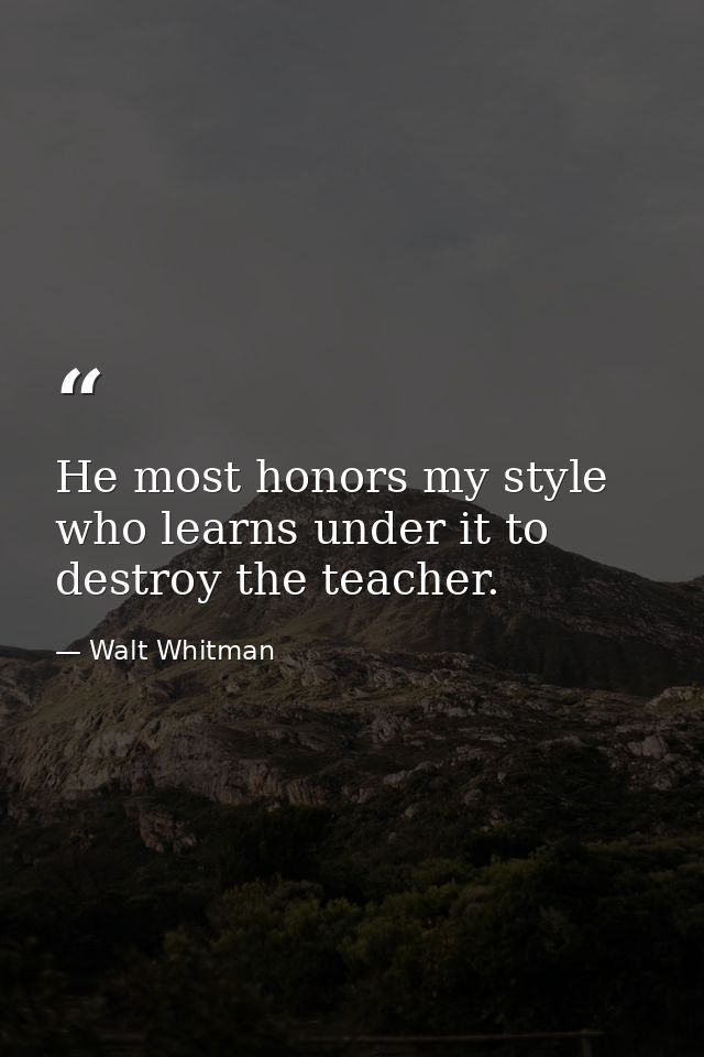 He most honors my style who learns under it to destroy the teacher. — Walt Whitman