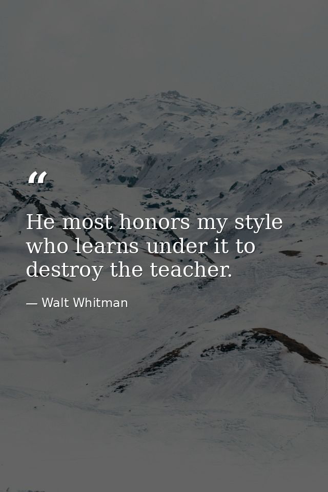 He most honors my style who learns under it to destroy the teacher. — Walt Whitman
