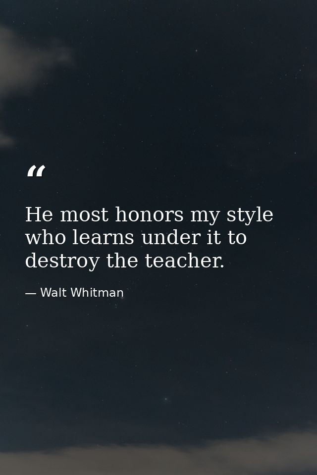 He most honors my style who learns under it to destroy the teacher. — Walt Whitman