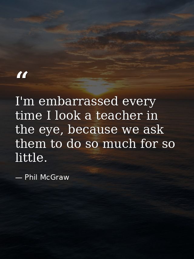 I'm embarrassed every time I look a teacher in the eye, because we ask them to do so much for so little. — Phil McGraw