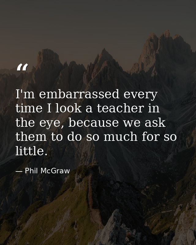 I'm embarrassed every time I look a teacher in the eye, because we ask them to do so much for so little. — Phil McGraw