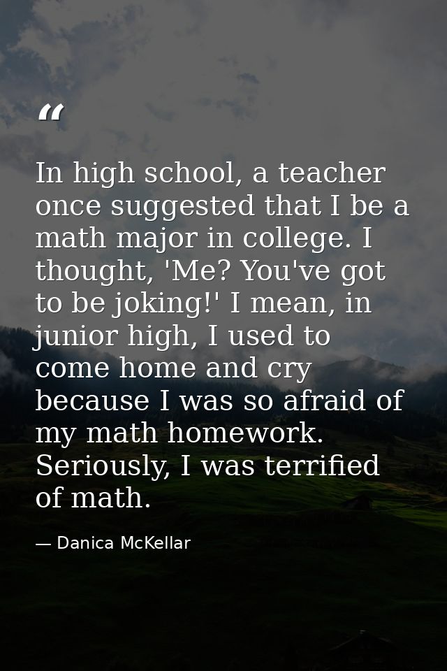 In high school, a teacher once suggested that I be a math major in college. I thought, 'Me? You've got to be joking!' I  — Danica McKellar