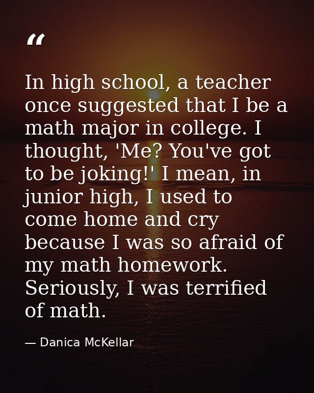 In high school, a teacher once suggested that I be a math major in college. I thought, 'Me? You've got to be joking!' I  — Danica McKellar