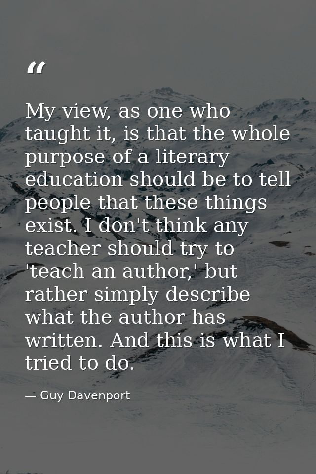 My view, as one who taught it, is that the whole purpose of a literary education should be to tell people that these thi — Guy Davenport